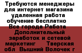 Требуются менеджеры для интернет магазина, удаленная работа, обучение бесплатно, - Все города Работа » Дополнительный заработок и сетевой маркетинг   . Тверская обл.,Вышний Волочек г.